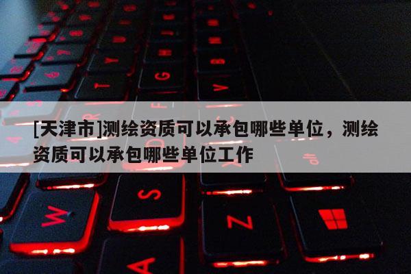 [天津市]测绘资质可以承包哪些单位，测绘资质可以承包哪些单位工作