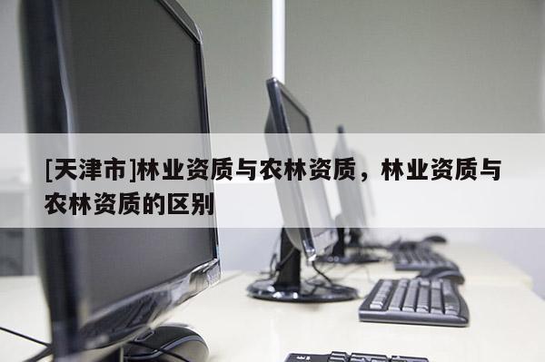 [天津市]林业资质与农林资质，林业资质与农林资质的区别