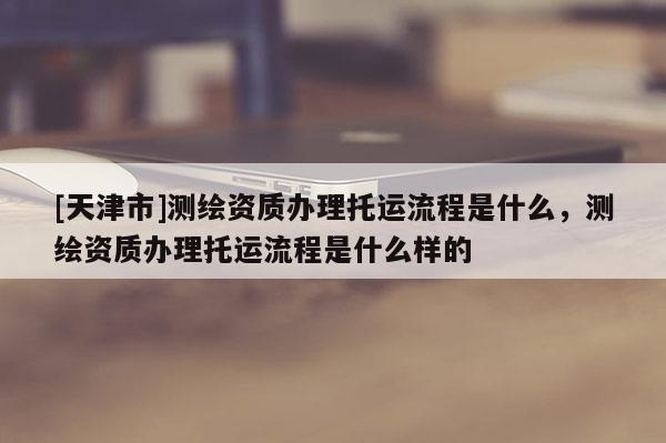 [天津市]测绘资质办理托运流程是什么，测绘资质办理托运流程是什么样的