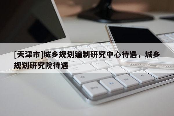 [天津市]城乡规划编制研究中心待遇，城乡规划研究院待遇