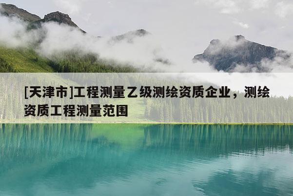 [天津市]工程测量乙级测绘资质企业，测绘资质工程测量范围