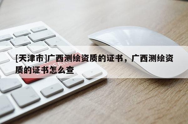 [天津市]广西测绘资质的证书，广西测绘资质的证书怎么查