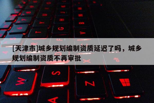 [天津市]城乡规划编制资质延迟了吗，城乡规划编制资质不再审批