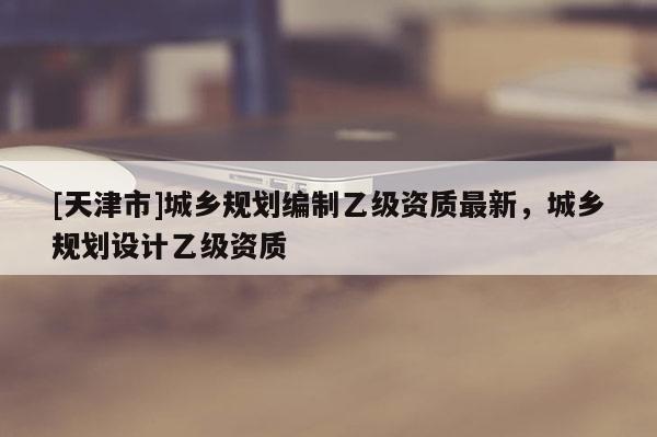 [天津市]城乡规划编制乙级资质最新，城乡规划设计乙级资质