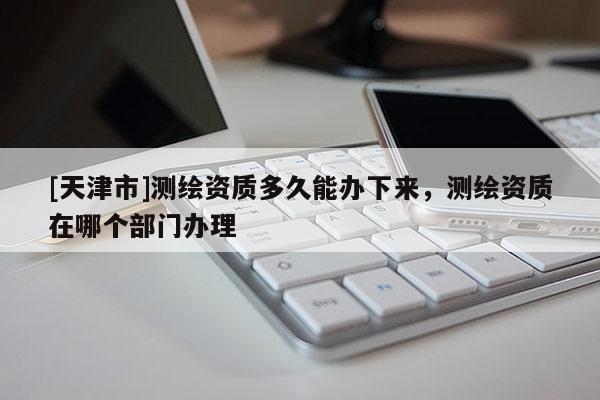 [天津市]测绘资质多久能办下来，测绘资质在哪个部门办理