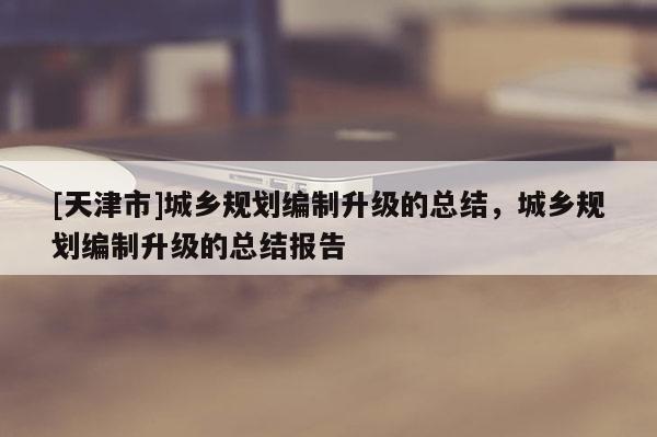 [天津市]城乡规划编制升级的总结，城乡规划编制升级的总结报告