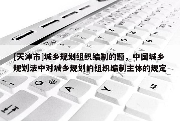 [天津市]城乡规划组织编制的题，中国城乡规划法中对城乡规划的组织编制主体的规定