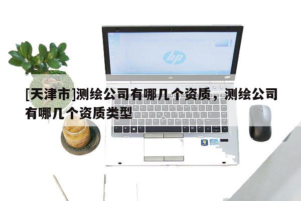 [天津市]测绘公司有哪几个资质，测绘公司有哪几个资质类型