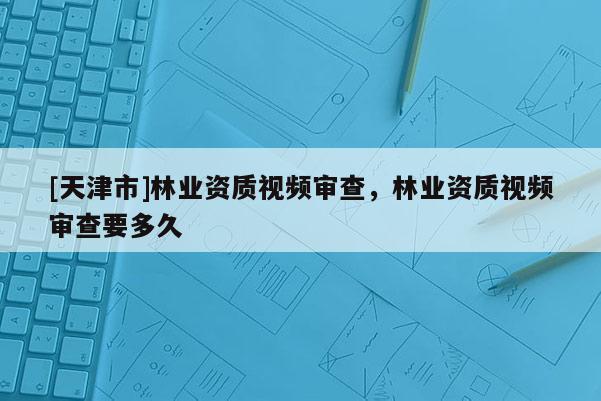 [天津市]林业资质视频审查，林业资质视频审查要多久