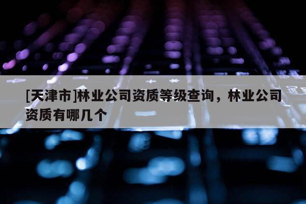 [天津市]林业公司资质等级查询，林业公司资质有哪几个