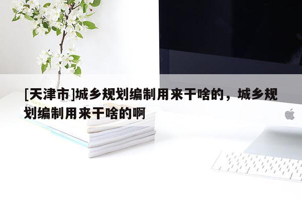 [天津市]城乡规划编制用来干啥的，城乡规划编制用来干啥的啊