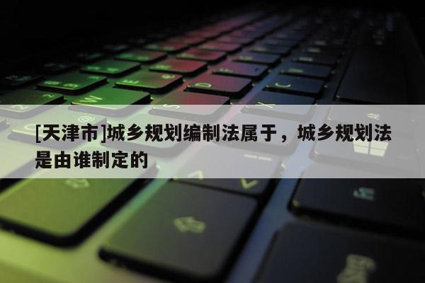 [天津市]城乡规划编制法属于，城乡规划法是由谁制定的