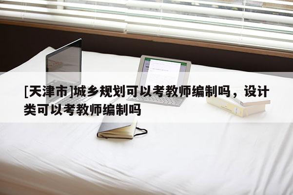[天津市]城乡规划可以考教师编制吗，设计类可以考教师编制吗