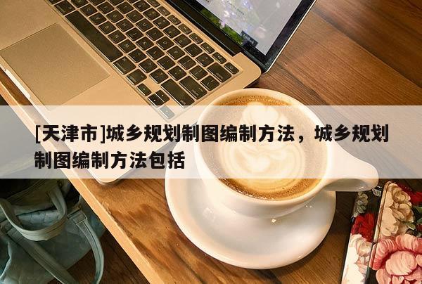 [天津市]城乡规划制图编制方法，城乡规划制图编制方法包括