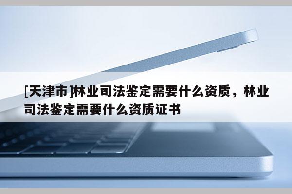 [天津市]林业司法鉴定需要什么资质，林业司法鉴定需要什么资质证书