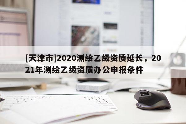 [天津市]2020测绘乙级资质延长，2021年测绘乙级资质办公申报条件