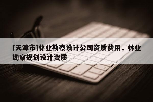 [天津市]林业勘察设计公司资质费用，林业勘察规划设计资质