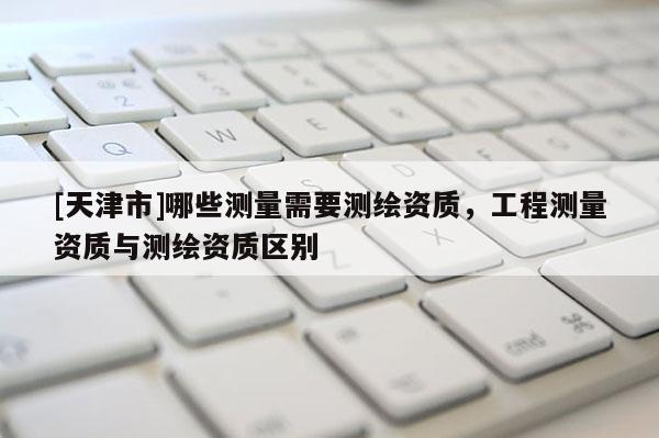 [天津市]哪些测量需要测绘资质，工程测量资质与测绘资质区别
