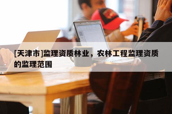 [天津市]监理资质林业，农林工程监理资质的监理范围