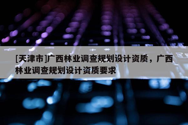 [天津市]广西林业调查规划设计资质，广西林业调查规划设计资质要求