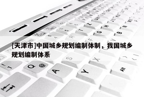 [天津市]中国城乡规划编制体制，我国城乡规划编制体系
