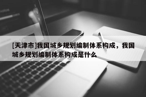 [天津市]我国城乡规划编制体系构成，我国城乡规划编制体系构成是什么