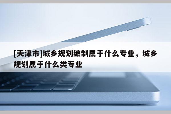 [天津市]城乡规划编制属于什么专业，城乡规划属于什么类专业
