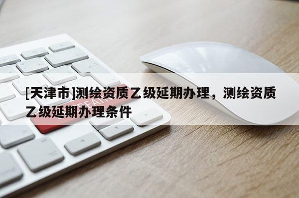 [天津市]测绘资质乙级延期办理，测绘资质乙级延期办理条件