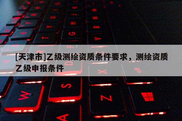 [天津市]乙级测绘资质条件要求，测绘资质乙级申报条件