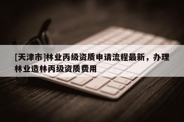 [天津市]林业丙级资质申请流程最新，办理林业造林丙级资质费用