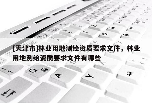 [天津市]林业用地测绘资质要求文件，林业用地测绘资质要求文件有哪些