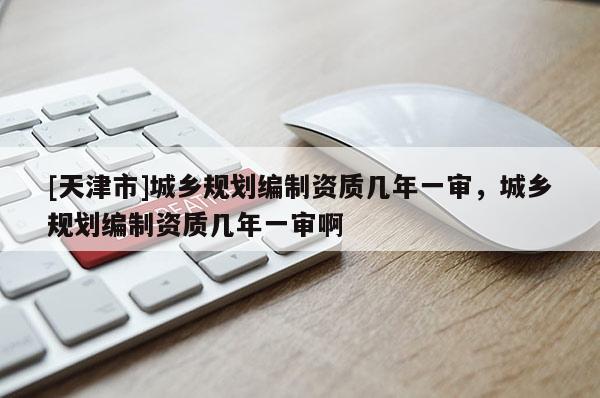 [天津市]城乡规划编制资质几年一审，城乡规划编制资质几年一审啊