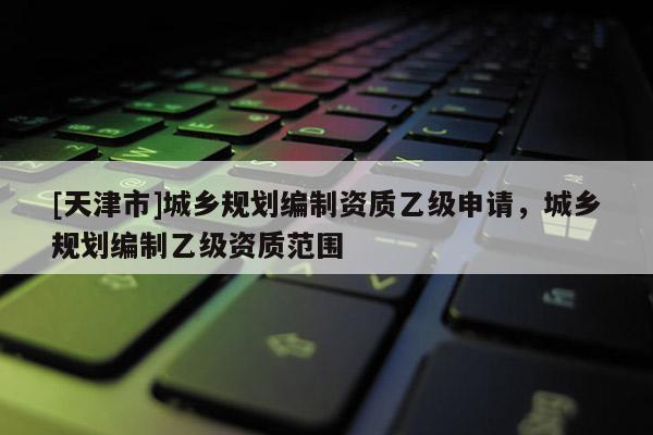 [天津市]城乡规划编制资质乙级申请，城乡规划编制乙级资质范围