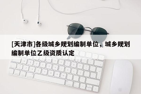 [天津市]各级城乡规划编制单位，城乡规划编制单位乙级资质认定