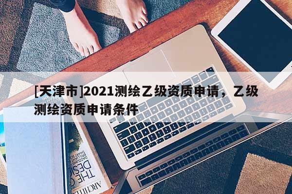 [天津市]2021测绘乙级资质申请，乙级测绘资质申请条件