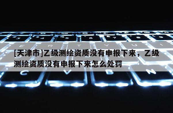 [天津市]乙级测绘资质没有申报下来，乙级测绘资质没有申报下来怎么处罚