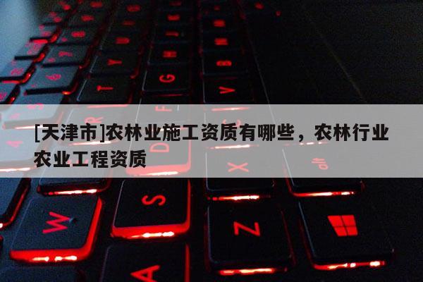 [天津市]农林业施工资质有哪些，农林行业农业工程资质