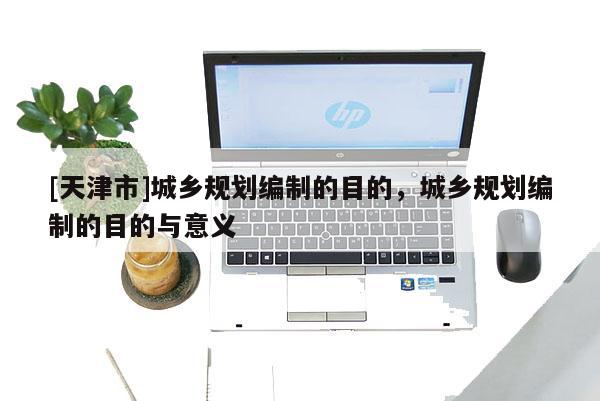 [天津市]城乡规划编制的目的，城乡规划编制的目的与意义