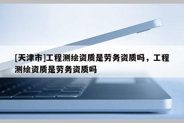 [天津市]工程测绘资质是劳务资质吗，工程测绘资质是劳务资质吗