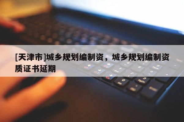 [天津市]城乡规划编制资，城乡规划编制资质证书延期