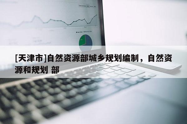[天津市]自然资源部城乡规划编制，自然资源和规划 部