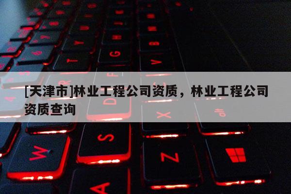 [天津市]林业工程公司资质，林业工程公司资质查询