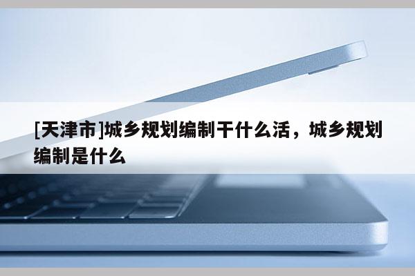 [天津市]城乡规划编制干什么活，城乡规划编制是什么