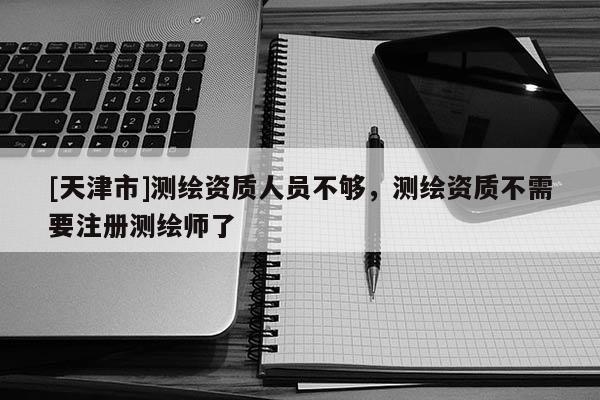 [天津市]测绘资质人员不够，测绘资质不需要注册测绘师了