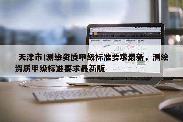 [天津市]测绘资质甲级标准要求最新，测绘资质甲级标准要求最新版