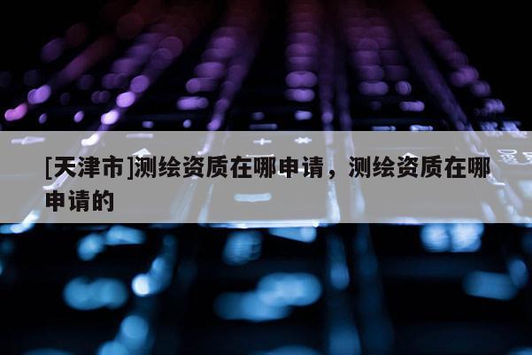 [天津市]测绘资质在哪申请，测绘资质在哪申请的
