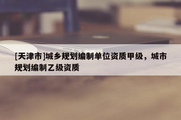 [天津市]城乡规划编制单位资质甲级，城市规划编制乙级资质