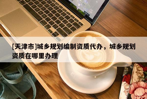 [天津市]城乡规划编制资质代办，城乡规划资质在哪里办理