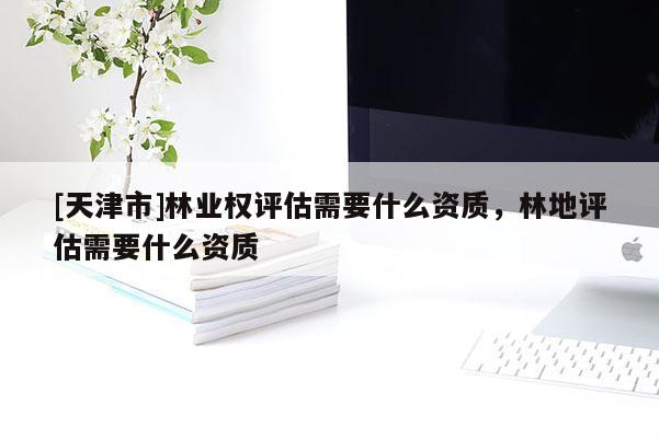 [天津市]林业权评估需要什么资质，林地评估需要什么资质