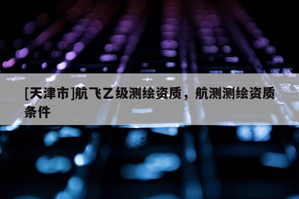 [天津市]航飞乙级测绘资质，航测测绘资质条件